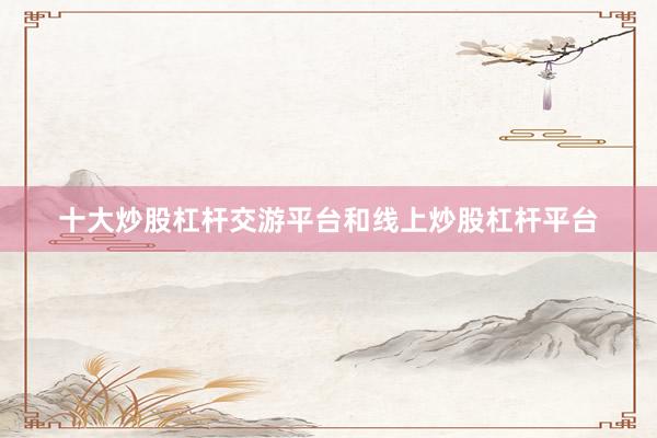 十大炒股杠杆交游平台和线上炒股杠杆平台