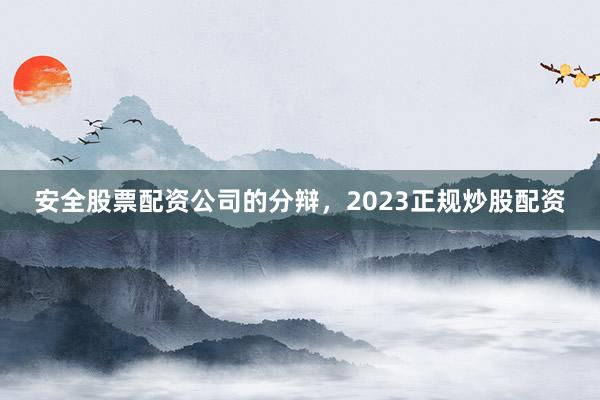 安全股票配资公司的分辩，2023正规炒股配资