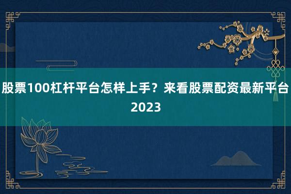 股票100杠杆平台怎样上手？来看股票配资最新平台2023