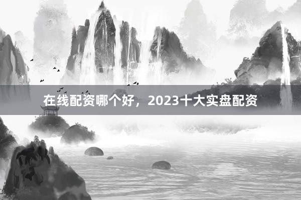 在线配资哪个好，2023十大实盘配资