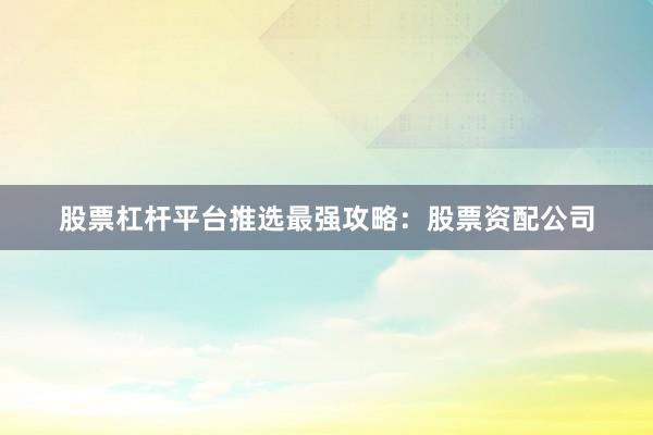 股票杠杆平台推选最强攻略：股票资配公司