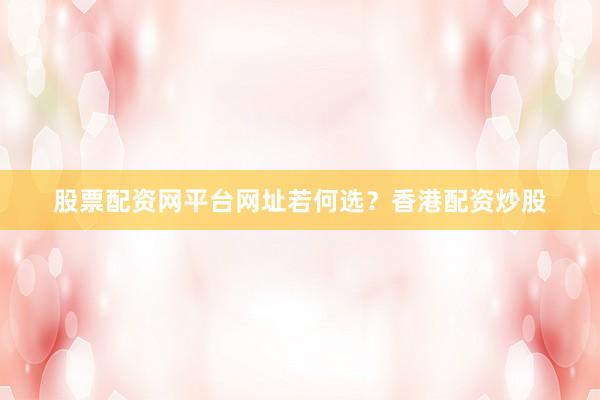 股票配资网平台网址若何选？香港配资炒股