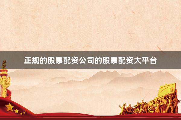 正规的股票配资公司的股票配资大平台