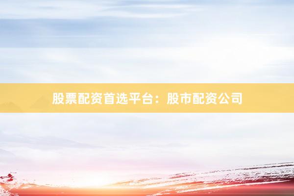 股票配资首选平台：股市配资公司