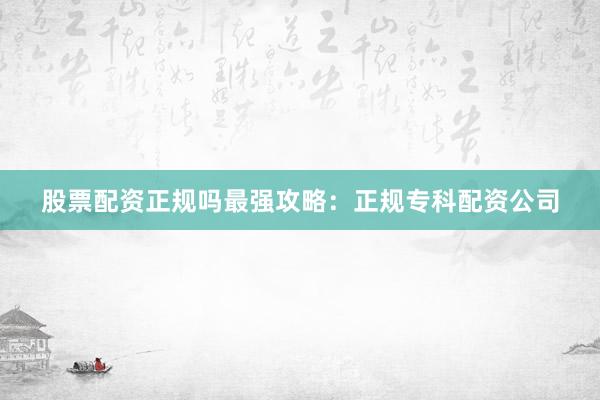股票配资正规吗最强攻略：正规专科配资公司