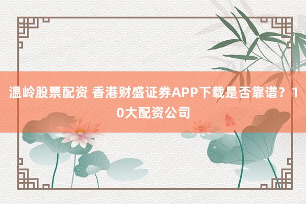 温岭股票配资 香港财盛证券APP下载是否靠谱？10大配资公司