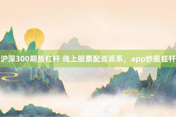 沪深300期货杠杆 线上股票配资派系，app炒股杠杆