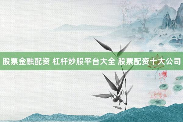 股票金融配资 杠杆炒股平台大全 股票配资十大公司