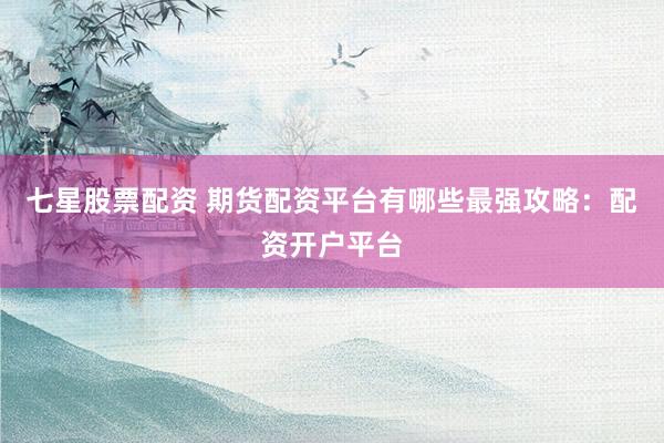 七星股票配资 期货配资平台有哪些最强攻略：配资开户平台