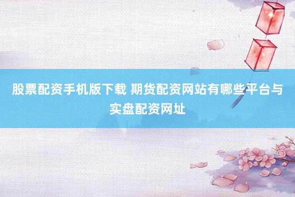 股票配资手机版下载 期货配资网站有哪些平台与实盘配资网址