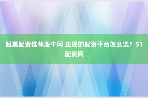 股票配资推荐股牛网 正规的配资平台怎么选？51配资网