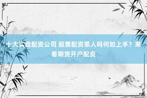 十大实盘配资公司 股票配资罪人吗何如上手？来看期货开户配资
