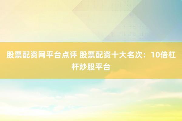 股票配资网平台点评 股票配资十大名次：10倍杠杆炒股平台