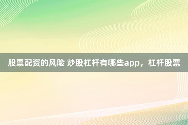 股票配资的风险 炒股杠杆有哪些app，杠杆股票