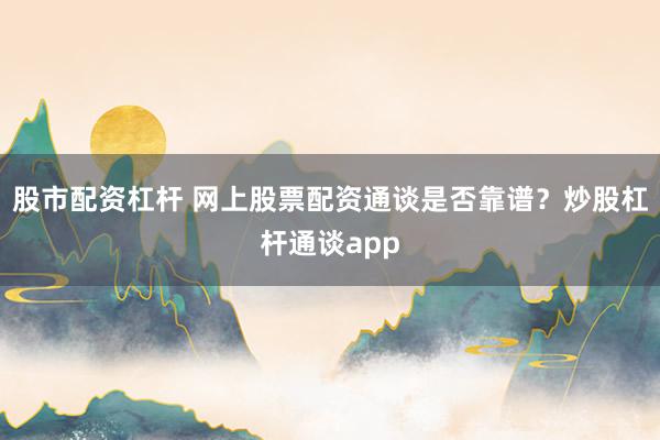 股市配资杠杆 网上股票配资通谈是否靠谱？炒股杠杆通谈app