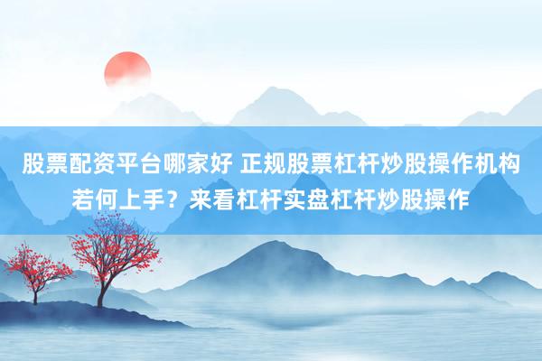 股票配资平台哪家好 正规股票杠杆炒股操作机构若何上手？来看杠杆实盘杠杆炒股操作