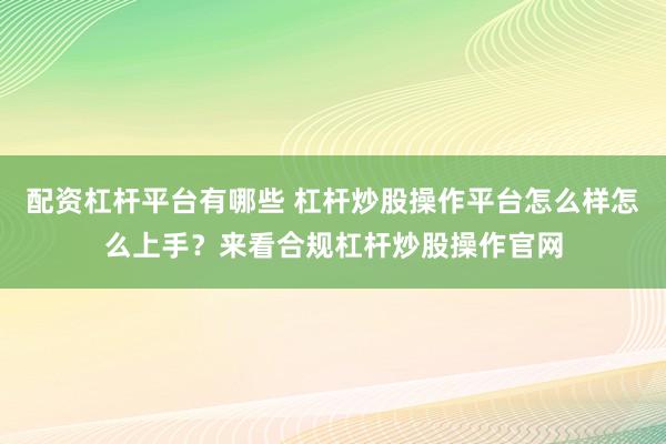 配资杠杆平台有哪些 杠杆炒股操作平台怎么样怎么上手？来看合规杠杆炒股操作官网
