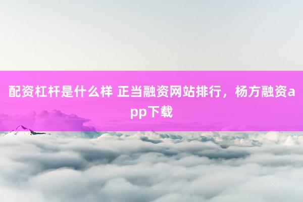 配资杠杆是什么样 正当融资网站排行，杨方融资app下载
