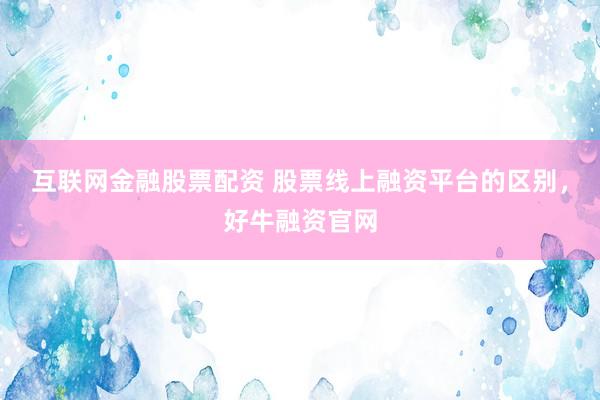 互联网金融股票配资 股票线上融资平台的区别，好牛融资官网