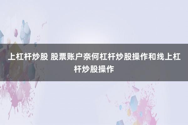 上杠杆炒股 股票账户奈何杠杆炒股操作和线上杠杆炒股操作