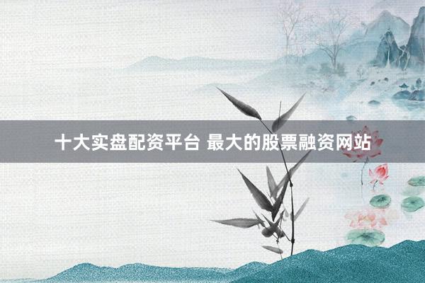 十大实盘配资平台 最大的股票融资网站