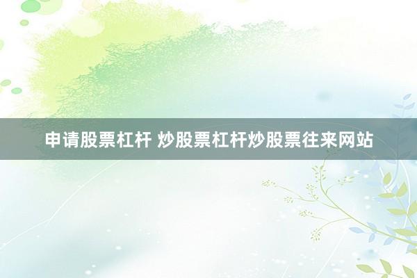 申请股票杠杆 炒股票杠杆炒股票往来网站