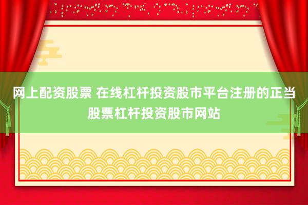 网上配资股票 在线杠杆投资股市平台注册的正当股票杠杆投资股市网站