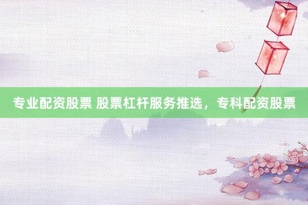 专业配资股票 股票杠杆服务推选，专科配资股票