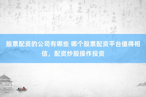 股票配资的公司有哪些 哪个股票配资平台值得相信，配资炒股操作投资