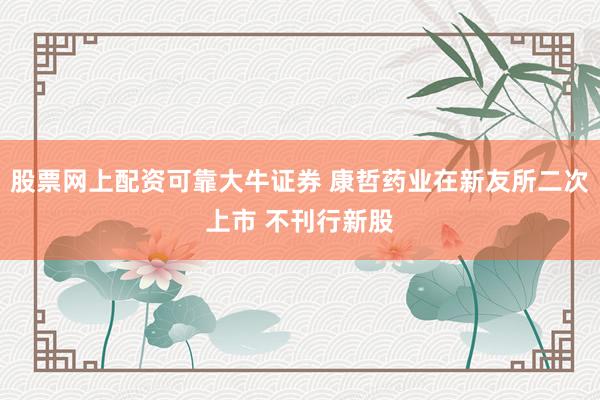 股票网上配资可靠大牛证券 康哲药业在新友所二次上市 不刊行新股