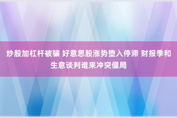 炒股加杠杆被骗 好意思股涨势堕入停滞 财报季和生意谈判谁来冲突僵局