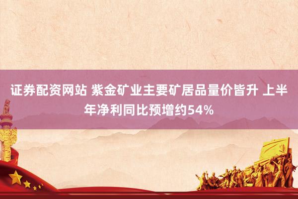 证券配资网站 紫金矿业主要矿居品量价皆升 上半年净利同比预增约54%