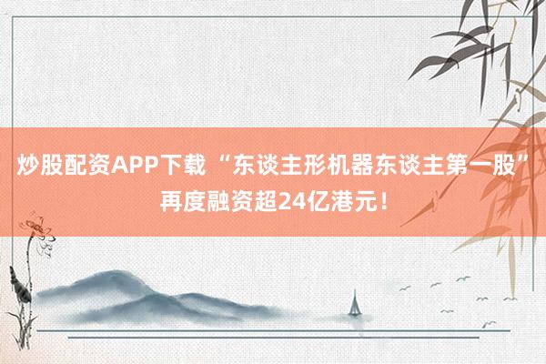 炒股配资APP下载 “东谈主形机器东谈主第一股”再度融资超24亿港元！