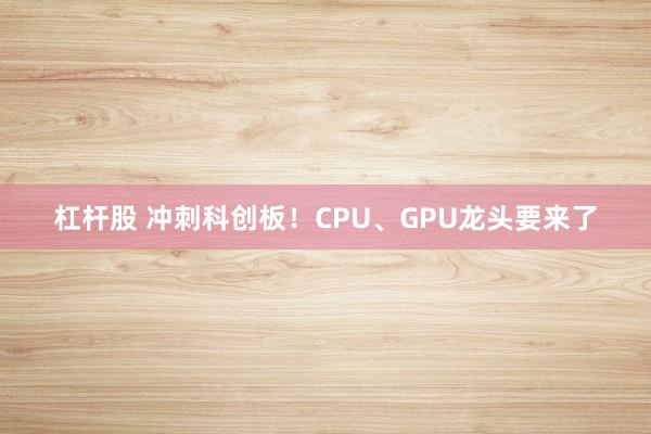杠杆股 冲刺科创板！CPU、GPU龙头要来了