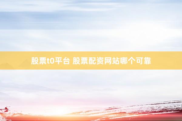 股票t0平台 股票配资网站哪个可靠