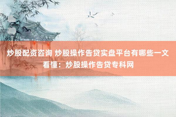 炒股配资咨询 炒股操作告贷实盘平台有哪些一文看懂：炒股操作告贷专科网
