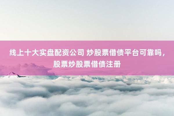 线上十大实盘配资公司 炒股票借债平台可靠吗，股票炒股票借债注册