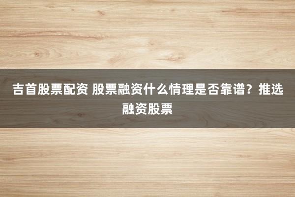 吉首股票配资 股票融资什么情理是否靠谱？推选融资股票