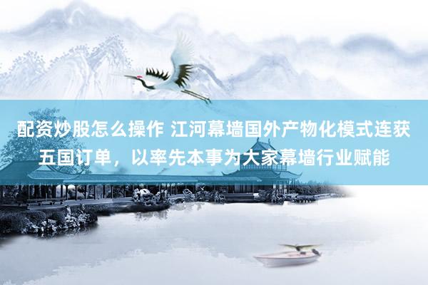 配资炒股怎么操作 江河幕墙国外产物化模式连获五国订单，以率先本事为大家幕墙行业赋能