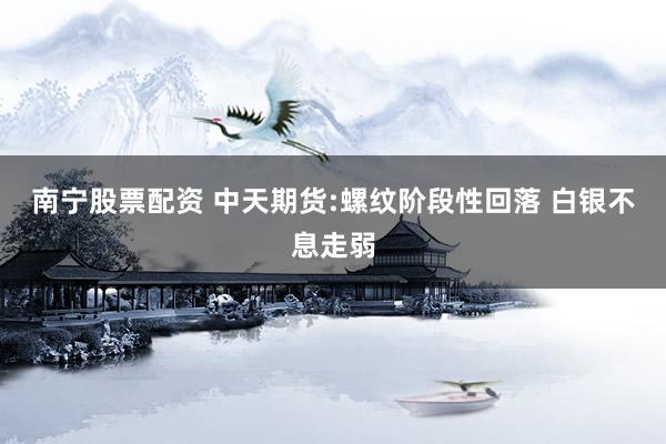 南宁股票配资 中天期货:螺纹阶段性回落 白银不息走弱