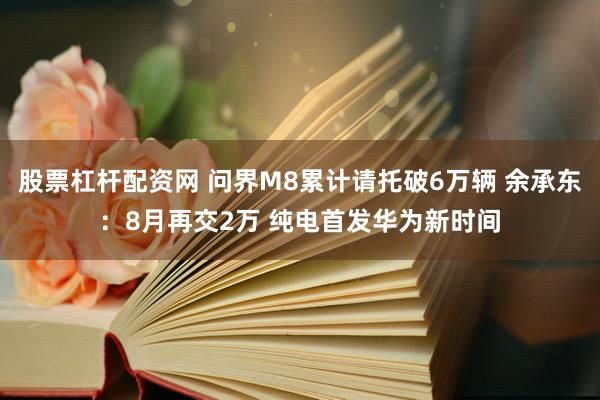 股票杠杆配资网 问界M8累计请托破6万辆 余承东：8月再交2万 纯电首发华为新时间