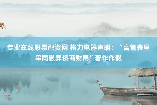 专业在线股票配资网 格力电器声明：“高管表里串同愚弄侨商财帛”著作作假