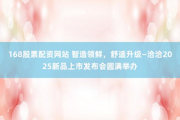 168股票配资网站 智造领鲜，舒适升级—洽洽2025新品上市发布会圆满举办