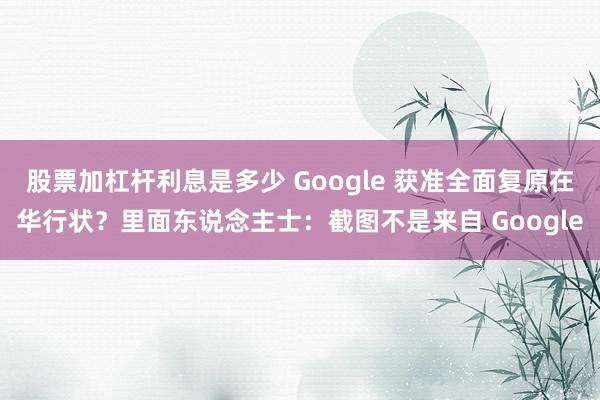 股票加杠杆利息是多少 Google 获准全面复原在华行状？里面东说念主士：截图不是来自 Google
