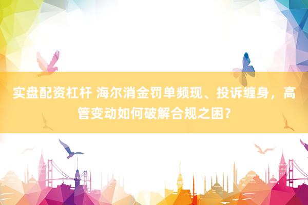 实盘配资杠杆 海尔消金罚单频现、投诉缠身，高管变动如何破解合规之困？