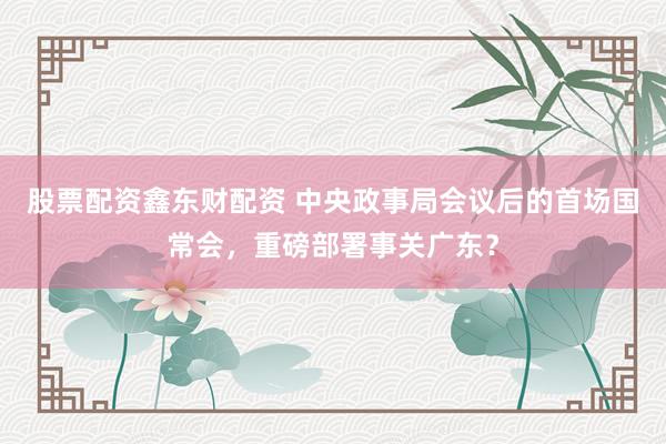 股票配资鑫东财配资 中央政事局会议后的首场国常会，重磅部署事关广东？