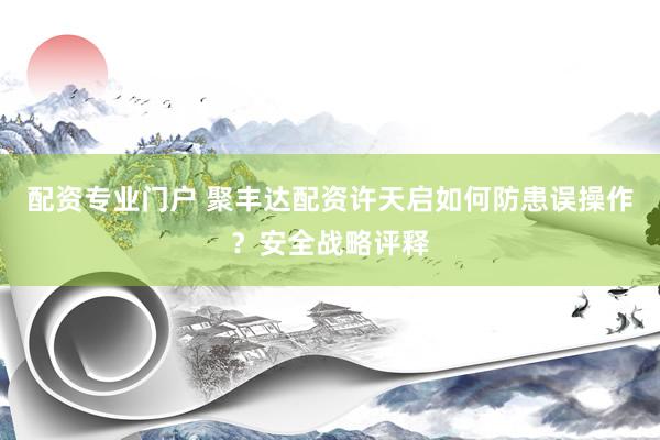 配资专业门户 聚丰达配资许天启如何防患误操作？安全战略评释