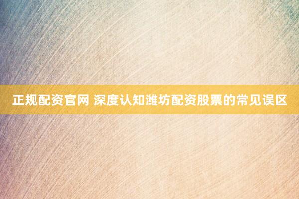 正规配资官网 深度认知潍坊配资股票的常见误区