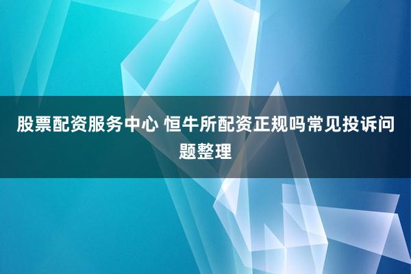 股票配资服务中心 恒牛所配资正规吗常见投诉问题整理