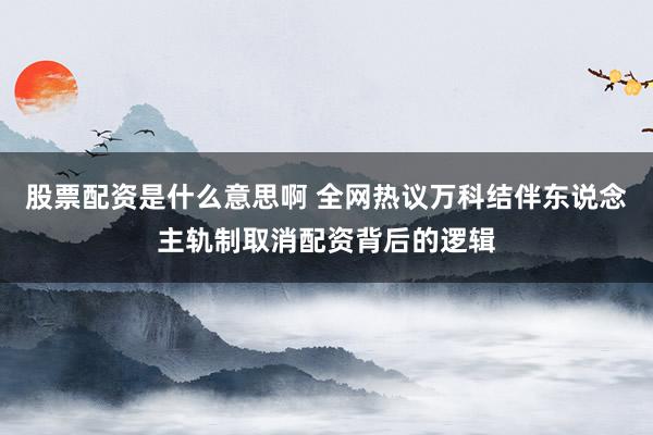 股票配资是什么意思啊 全网热议万科结伴东说念主轨制取消配资背后的逻辑